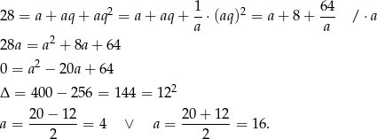  1 64 28 = a + aq + aq2 = a+ aq+ --⋅(aq)2 = a + 8 + --- / ⋅a 2 a a 28a = a + 8a + 64 2 0 = a − 20a + 64 Δ = 400 − 256 = 1 44 = 122 a = 2-0−-1-2 = 4 ∨ a = 20-+-12-= 16. 2 2 
