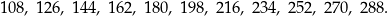 108 , 126 , 144 , 162, 180, 198, 216, 234, 252, 270, 288. 