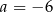 a = − 6 