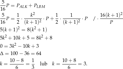  5 ---P = PALK + PLBM 1 6 2 2 -5- 1- ---k---- 1- ---1---- 16-(k+-1-)- 1 6P = 2 ⋅(k + 1)2 ⋅P + 2 ⋅ (k + 1 )2 ⋅P / ⋅ P 2 2 5(k + 1) = 8 (k + 1) 5k2 + 10k + 5 = 8k2 + 8 0 = 3k 2 − 1 0k+ 3 Δ = 100 − 36 = 64 10−--8- 1- 10-+-8- k = 6 = 3 lub k = 6 = 3. 