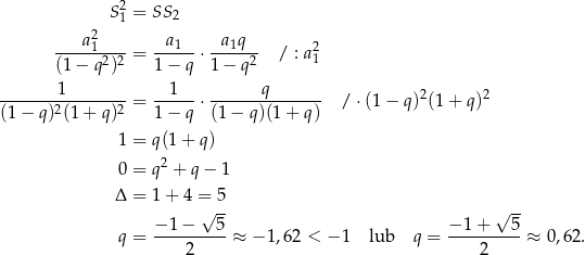  S2 = SS 2 1 ---a-21--- -a1--- -a1q--- 2 (1 − q2)2 = 1− q ⋅ 1− q2 / : a1 -------1-------- = --1--⋅ ------q-------- / ⋅(1 − q)2(1 + q)2 (1 − q)2(1 + q)2 1− q (1− q)(1+ q) 1 = q (1 + q ) 0 = q 2 + q − 1 Δ = 1 + 4 = 5 √ -- √ -- − 1− 5 − 1+ 5 q = ----2-----≈ − 1,62 < −1 lub q = ----2-----≈ 0 ,62. 