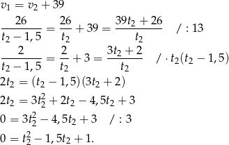 v 1 = v2 + 39 --2-6---= 26-+ 3 9 = 39t2-+-26- / : 13 t2 − 1,5 t2 t2 2 2 3t2 + 2 --------= -- + 3 = ------- / ⋅t2(t2 − 1,5) t2 − 1,5 t2 t2 2t2 = (t2 − 1,5)(3t2 + 2) 2t = 3t2+ 2t − 4,5t + 3 2 2 2 2 0 = 3t22 − 4,5t2 + 3 / : 3 2 0 = t2 − 1 ,5t2 + 1. 
