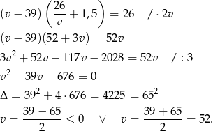 ( ) 26- (v − 39) v + 1,5 = 26 / ⋅2v (v − 39)(52 + 3v ) = 52v 3v2 + 52v − 1 17v− 2028 = 52v / : 3 v2 − 39v − 67 6 = 0 2 2 Δ = 39 + 4⋅ 676 = 422 5 = 65 39−--65- 39-+-65- v = 2 < 0 ∨ v = 2 = 52. 