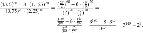  60 20 ( 27-)60 (9)20 (13,5)--−--8⋅(1,1-25)--= --2----−-8-⋅-8----= (0,75 )20 ⋅(2,25)10 (3)20 (9)10 4 ⋅ 4 318600− 8 ⋅ 34600 3180 − 8 ⋅340 = -2--20---220-- = -------------= 3140 − 23. 3240-⋅ 3220 340 