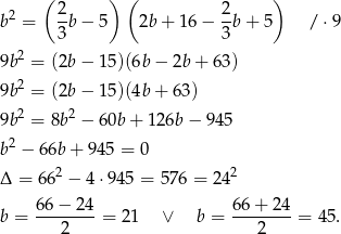  ( 2 ) ( 2 ) b2 = -b − 5 2b + 16 − --b+ 5 / ⋅9 3 3 9b2 = (2b − 15)(6b − 2b + 63 ) 2 9b = (2b − 15)(4b + 63 ) 9b2 = 8b2 − 60b + 126b − 9 45 b2 − 6 6b+ 945 = 0 2 2 Δ = 66 − 4 ⋅945 = 576 = 24 66 − 24 66+ 24 b = ---2----= 21 ∨ b = ---2----= 45. 