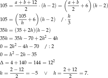  a + b + 12 ( a + b ) 10 5 = -----------⋅(h − 2) = ------+ 6 (h− 2) ( 2 ) 2 105- h- 10 5 = h + 6 (h− 2) / ⋅3 35h = (35 + 2h)(h − 2) 2 35h = 35h − 70 + 2h − 4h 0 = 2h2 − 4h− 70 / : 2 2 0 = h − 2h− 35 Δ = 4 + 140 = 144 = 122 h = 2−--12-= − 5 ∨ h = 2-+-12-= 7. 2 2 