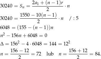  2a-1 +-(n-−-1)r 30240 = Sn = 2 ⋅ n 1550 − 10 (n− 1) 30240 = -----------------⋅ n / : 5 2 6048 = (155− (n − 1))n n2 − 156n + 6 048 = 0 Δ = 1562 − 4⋅ 6048 = 14 4 = 122 156− 12 15 6+ 12 n = ---------= 7 2 lub n = --------- = 84 . 2 2 