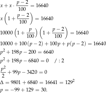  p− 2 x + x⋅ ------= 16 640 ( 100 ) x 1+ p-−-2- = 1 6640 100 ( ) ( ) 1 0000 1 + -p-- 1 + p−--2- = 1664 0 100 1 00 1 0000 + 100(p − 2)+ 1 00p + p(p − 2 ) = 16640 p 2 + 198p − 200 = 6640 2 p + 198p − 684 0 = 0 / : 2 p2 ---+ 99p − 3 420 = 0 2 2 Δ = 98 01+ 6840 = 1 6641 = 12 9 p = − 99 + 129 = 30. 