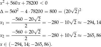  2 x + 560x + 7 8200 < 0 -- Δ = 5602 − 4 ⋅78200 = 800 = (20√ 2 )2 √ -- −5-60−--20--2- √ -- x1 = 2 = −2 80− 10 2 ≈ − 29 4,14 √ -- -- x = −5-60+--20--2-= −2 80+ 10√ 2 ≈ − 26 5,86 2 2 x ∈ (− 294,1 4;− 265,86). 