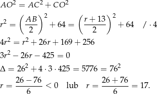  2 2 2 AO = AC + CO ( AB )2 ( r + 13 )2 r2 = ---- + 64 = ------- + 64 / ⋅4 2 2 4r2 = r2 + 26r + 169 + 256 3r2 − 26r− 425 = 0 2 2 Δ = 26 + 4⋅ 3⋅42 5 = 5776 = 76 26-−-7-6 2-6+--76 r = 6 < 0 lub r = 6 = 17 . 