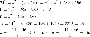  2 2 2 2 2 34 = a + (a+ 1 4) = a + a + 28a+ 196 0 = 2a2 + 28a− 960 / : 2 0 = a2 + 1 4a− 480 2 2 Δ = 14 + 4 ⋅480 = 1 96+ 1920 = 2 216 = 46 −-14−--46- −-14-+-46- a = 2 < 0 lub a = 2 = 16. 