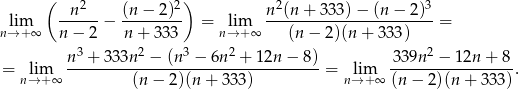  ( 2 2) 2 3 lim -n----− (n-−-2-)- = lim n-(n-+-3-33)−--(n−--2)- = n→ +∞ n − 2 n+ 333 n→+ ∞ (n − 2)(n + 3 33) n3 + 333n 2 − (n 3 − 6n2 + 12n − 8) 3 39n2 − 12n + 8 = lim -----------------------------------= lim -----------------. n→+ ∞ (n− 2)(n + 333) n→ +∞ (n − 2)(n + 3 33) 