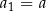 a = a 1 