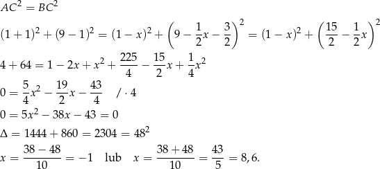  2 2 AC = BC ( ) ( ) 2 2 2 1 3 2 2 1 5 1 2 (1+ 1) + (9− 1) = (1− x) + 9 − -x − -- = (1 − x ) + ---− -x 2 2 2 2 2 225- 15- 1- 2 4+ 64 = 1 − 2x + x + 4 − 2 x + 4x 5 19 43 0 = --x2 − --x − --- /⋅ 4 4 2 2 4 0 = 5x − 38x − 43 = 0 2 Δ = 1444 + 860 = 2304 = 48 3-8−--48 38-+-48- 43- x = 10 = − 1 lub x = 1 0 = 5 = 8,6. 