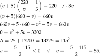  ( ) (v + 5) 220-− 1- = 220 / ⋅3v v 3 (v + 5)(660 − v ) = 660v 660v + 5⋅66 0− v2 − 5v = 660v 2 0 = v + 5v − 3300 Δ = 25 + 1320 0 = 13225 = 1152 v = −-5−--115-< 0 ∨ v = −-5-+-115-= 55. 2 2 