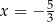 x = − 5 3 