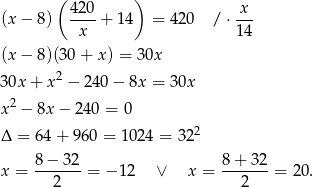  ( ) (x− 8) 420-+ 14 = 420 / ⋅ x-- x 14 (x− 8)(30+ x) = 30x 30x + x2 − 240 − 8x = 30x 2 x − 8x− 240 = 0 Δ = 6 4+ 9 60 = 1024 = 322 x = 8-−-32-= − 12 ∨ x = 8+--32-= 2 0. 2 2 