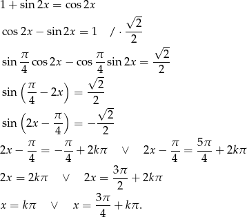 1+ sin 2x = co s2x √ -- --2- cos 2x− sin 2x = 1 / ⋅ 2 √ -- sin π-cos2x − cos π sin 2x = --2- 4 √ 4- 2 ( π ) 2 sin --− 2x = ---- ( 4 ) 2√ -- π- --2- sin 2x − 4 = − 2 π π π 5π 2x− -- = − -- + 2kπ ∨ 2x − -- = ---+ 2k π 4 4 4 4 2x = 2kπ ∨ 2x = 3π-+ 2kπ 2 3π- x = kπ ∨ x = 4 + kπ . 