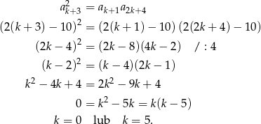  2 ak+ 3 = ak+1a2k+4 2 (2 (k + 3 )− 10 ) = (2(k+ 1)− 10)(2(2k + 4 )− 10 ) (2k − 4 )2 = (2k− 8)(4k− 2) / : 4 2 (k− 2 ) = (k− 4)(2k− 1) 2 2 k − 4k + 4 = 2k − 9k+ 4 0 = k2 − 5k = k(k − 5) k = 0 lub k = 5. 