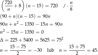 ( ) 72-0+ 8 (n − 15) = 720 / ⋅ n- n 8 (90 + n)(n − 1 5) = 90n 90n + n 2 − 1 350− 15n = 90n 2 n − 15n − 1 350 = 0 Δ = 225 + 5400 = 5625 = 7 52 n = 15−--75-= − 3 0 lub n = 15-+-7-5 = 45. 2 2 