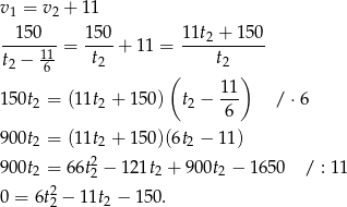 v1 = v 2 + 1 1 150 150 11t2 + 150 -----11 = ----+ 11 = ----------- t2 − 6 t2 ( t2 ) 11 150t2 = (1 1t2 + 15 0) t2 − --- /⋅ 6 6 900t2 = (1 1t2 + 15 0)(6t2 − 1 1) 2 900t2 = 6 6t2 − 12 1t2 + 90 0t2 − 16 50 / : 11 0 = 6t22 − 11t2 − 150. 