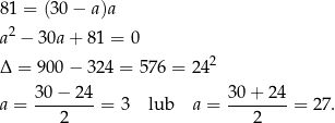 81 = (30 − a)a 2 a − 30a+ 81 = 0 Δ = 900− 324 = 57 6 = 242 a = 30-−-24-= 3 lub a = 30+--24-= 27 . 2 2 