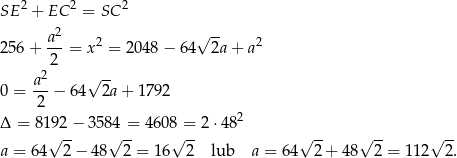 SE 2 + EC 2 = SC 2 2 √ -- 2 56+ a--= x 2 = 2048 − 64 2a+ a2 2 a2 √ -- 0 = ---− 64 2a + 1792 2 2 Δ = 81 92− 3584 = 4 608 = 2 ⋅48 a = 64√ 2-− 48√ 2-= 16√ 2- lub a = 64 √ 2+ 48√ 2-= 11 2√ 2. 