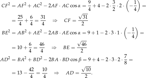  ( ) 2 2 2 9 3 1 CF = AF + AC − 2AF ⋅AC cosα = 4-+ 4 − 2 ⋅2-⋅2⋅ − 4- = √ --- 25- 6- 31- --31- = 4 + 4 = 4 ⇒ CF = 2 ( ) BE 2 = AB 2 + AE 2 − 2AB ⋅AE cosα = 9+ 1− 2 ⋅3 ⋅1 ⋅ − 1- = 4 6 46 √ 46- = 10+ --= --- ⇒ BE = ----- 4 4 2 AD 2 = BA 2 + BD 2 − 2BA ⋅BD cosβ = 9+ 4− 2⋅3 ⋅2 ⋅ 7-= 8 42 10 √ 10- = 13− ---= --- ⇒ AD = ----. 4 4 2 