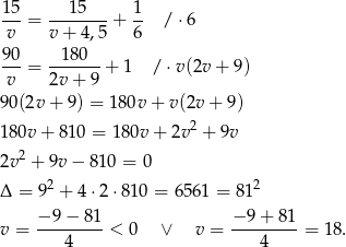 1-5 ---15--- 1- v = v + 4 ,5 + 6 /⋅ 6 9 0 180 --- = -------+ 1 / ⋅v(2v + 9) v 2v + 9 90 (2v+ 9) = 180v + v (2v+ 9) 2 18 0v+ 810 = 18 0v+ 2v + 9v 2v 2 + 9v − 8 10 = 0 Δ = 92 + 4 ⋅2⋅8 10 = 6561 = 812 − 9− 81 − 9 + 81 v = ---------< 0 ∨ v = ---------= 18. 4 4 