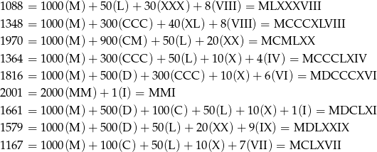 1088 = 1000(M ) + 50(L )+ 3 0(XXX ) + 8(VIII) = MLXXXVIII 1348 = 1000(M ) + 300(CCC ) + 40(XL ) + 8(VIII) = MCCCXLVIII 1970 = 1000(M ) + 900(CM ) + 50(L )+ 2 0(XX ) = MCMLXX 1364 = 1000(M ) + 300(CCC ) + 50(L )+ 10(X) + 4(IV ) = MCCCLXIV 1816 = 1000(M ) + 500(D ) + 300(CCC ) + 10(X )+ 6(VI) = MDCCCXVI 2001 = 2000(MM ) + 1(I) = MMI 1661 = 1000(M ) + 500(D ) + 100(C )+ 50(L) + 10 (X)+ 1(I) = MDCLXI 1579 = 1000(M ) + 500(D ) + 50(L )+ 2 0(XX )+ 9(IX ) = MDLXXIX 1167 = 1000(M ) + 100(C ) + 50(L )+ 10 (X) + 7(VII) = MCLXVII 