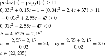 poda ż(c)− popyt (c) > 11 0,03c2 + 0,15c + 1 − (0,04c2 − 2,4c + 37) > 11 2 − 0,01c + 2,55c− 47 > 0 0,01c2 − 2,55c + 47 < 0 Δ = 4,6225 = 2 ,1 52 2,55 − 2,1 5 2,55 + 2,15 c1 = ------------ = 20, c2 = ------------= 235 0,02 0,02 c ∈ (20,235). 