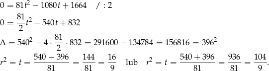  2 0 = 81t − 108 0t+ 1 664 / : 2 81-2 0 = 2 t − 540t+ 832 81 Δ = 5402 − 4 ⋅---⋅832 = 291600 − 13 4784 = 15 6816 = 3 962 2 r2 = t = 54-0−--396 = 144-= 16- lub r2 = t = 54-0+--396 = 936-= 104. 81 81 9 81 81 9 