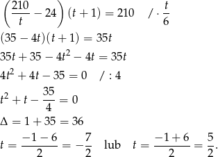 ( 210 ) t ----− 2 4 (t+ 1 ) = 210 / ⋅ -- t 6 (35− 4t)(t+ 1) = 3 5t 2 35t+ 3 5− 4t − 4t = 3 5t 4t2 + 4t − 35 = 0 / : 4 t2 + t− 35-= 0 4 Δ = 1 + 35 = 36 t = −-1−--6 = − 7- lub t = −-1+--6 = 5-. 2 2 2 2 