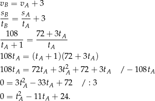 v = v + 3 B A sB-= sA-+ 3 tB tA 108 7 2+ 3tA -------= --------- tA + 1 tA 1 08tA = (tA + 1)(7 2+ 3tA ) 2 1 08tA = 72tA + 3tA + 72 + 3tA / − 108tA 0 = 3t2A − 33tA + 72 / : 3 2 0 = tA − 11tA + 24. 
