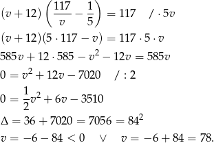  ( ) (v+ 12) 11-7− 1- = 11 7 / ⋅5v v 5 (v+ 12)(5 ⋅117 − v) = 11 7⋅5 ⋅v 585v + 12 ⋅585 − v2 − 12v = 585v 2 0 = v + 12v − 70 20 / : 2 1 2 0 = --v + 6v− 3510 2 2 Δ = 36+ 7020 = 70 56 = 84 v = − 6 − 84 < 0 ∨ v = − 6 + 84 = 78 . 