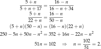  5 + n 16 − n ----------- = ------------ 5 + n + 17 1 6− n+ 34 -5-+-n- = 1-6−--n 2 2+ n 5 0− n (5 + n )(50− n) = (16 − n )(22+ n) 250 − 5n + 50n − n2 = 352 + 1 6n− 22n − n 2 102 5 1n = 102 ⇒ n = ----= 2 . 51 