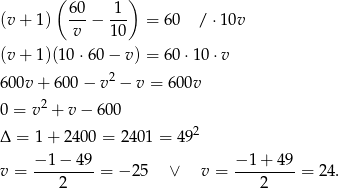  ( ) (v+ 1) 60-− 1-- = 60 / ⋅10v v 10 (v+ 1)(10 ⋅60− v) = 60 ⋅10 ⋅v 600v + 600 − v 2 − v = 600v 2 0 = v + v − 600 Δ = 1+ 2 400 = 240 1 = 492 −-1-−-49- −-1+--49- v = 2 = − 25 ∨ v = 2 = 24 . 