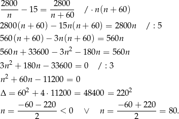 280-0− 15 = -28-00- / ⋅n (n+ 60) n n + 6 0 2800(n + 60)− 15n(n + 60 ) = 2800n / : 5 560(n + 6 0)− 3n (n + 60) = 5 60n 560n + 3 3600 − 3n2 − 180n = 560n 3n2 + 180n − 33600 = 0 / : 3 2 n + 60n − 11 200 = 0 Δ = 602 + 4⋅1 1200 = 48 400 = 220 2 n = −6-0−--220-< 0 ∨ n = −-60-+-2-20 = 80 . 2 2 