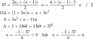  2a + (n − 1)r 4 + (n − 1) ⋅3 57 = --1------------⋅n = -------------- ⋅n / ⋅2 2 2 1 14 = (1 + 3n)n = n + 3n2 2 0 = 3n + n − 11 4 Δ = 1 + 1368 = 1369 = 3 72 n = −1-−-3-7-< 0 lub n = −-1+--37-= 6 . 6 6 