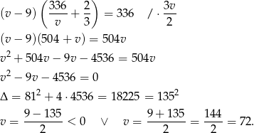  ( 336 2) 3v (v − 9 ) ----+ -- = 336 / ⋅--- v 3 2 (v − 9 )(504+ v) = 504v 2 v + 5 04v − 9v − 4536 = 504v v 2 − 9v − 4536 = 0 Δ = 81 2 + 4 ⋅4536 = 18225 = 1352 9 − 135 9+ 135 144 v = --------< 0 ∨ v = --------= ----= 72. 2 2 2 