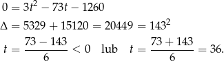  0 = 3t2 − 73t − 1260 Δ = 53 29+ 15120 = 20449 = 1 432 7 3− 143 73+ 143 t = --------- < 0 lub t = ---------= 36. 6 6 