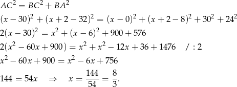  2 2 2 AC = BC + BA (x − 30 )2 + (x + 2 − 32 )2 = (x− 0)2 + (x+ 2− 8)2 + 3 02 + 2 42 2 2 2 2(x − 3 0) = x + (x − 6) + 900 + 576 2(x 2 − 6 0x+ 900) = x 2 + x 2 − 12x + 36+ 1476 / : 2 x2 − 60x + 900 = x2 − 6x + 7 56 144 8 14 4 = 54x ⇒ x = ----= --. 54 3 