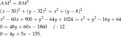  2 2 AM = BM (x − 3 0)2 + (y − 3 2)2 = x2 + (y− 8)2 2 2 2 2 x − 6 0x+ 900 + y − 64y + 10 24 = x + y − 16y + 64 0 = 48y + 60x − 1 860 / : 12 0 = 4y + 5x − 155 . 