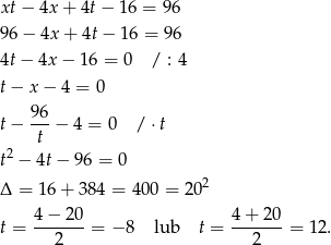 xt − 4x + 4t − 16 = 96 96 − 4x + 4t − 16 = 96 4t − 4x − 16 = 0 / : 4 t− x − 4 = 0 t− 96-− 4 = 0 / ⋅t t t2 − 4t− 96 = 0 2 Δ = 16 + 384 = 400 = 20 4 − 2 0 4 + 20 t = ------- = − 8 lub t = -------= 12. 2 2 