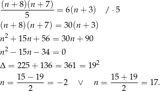 (n + 8)(n + 7) ---------------= 6(n + 3) / ⋅5 5 (n + 8)(n + 7) = 30(n + 3) 2 n + 15n + 5 6 = 30n + 90 n2 − 15n − 3 4 = 0 2 Δ = 225 + 136 = 361 = 19 15− 19 15 + 1 9 n = --------= − 2 ∨ n = -------- = 17. 2 2 