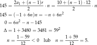  2a + (n − 1 )r 10 + (n − 1) ⋅12 1 45 = ---1-----------⋅n = -----------------⋅n 2 2 1 45 = (− 1 + 6n)n = −n + 6n2 2 0 = 6n − n − 1 45 Δ = 1 + 3480 = 3481 = 592 n = 1−--59-< 0 lub n = 1-+-59-= 5. 12 12 