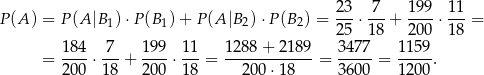  23 7 199 11 P(A ) = P (A |B1) ⋅P (B 1)+ P(A |B2) ⋅P(B 2) = ---⋅---+ ----⋅---= 25 18 200 18 = 18-4⋅ 7--+ 19-9⋅ 11-= 1288-+-2189-= 34-77 = 1-159. 20 0 18 20 0 18 200 ⋅18 36 00 1 200 