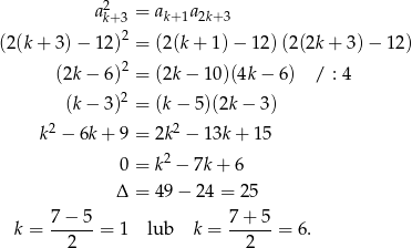 2 ak+ 3 = ak+1a2k+3 2 (2 (k + 3 )− 12 ) = (2(k+ 1)− 12)(2(2k + 3 )− 12 ) (2k − 6 )2 = (2k− 10)(4k − 6) / : 4 2 (k− 3 ) = (k− 5)(2k− 3) 2 2 k − 6k + 9 = 2k − 13k+ 15 0 = k2 − 7k+ 6 Δ = 49− 24 = 25 7−--5- 7+--5- k = 2 = 1 lub k = 2 = 6 . 