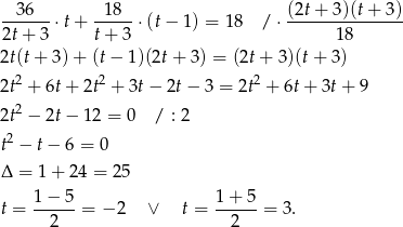  --36--⋅t + --18- ⋅(t− 1 ) = 18 / ⋅ (2t+-3-)(t-+-3)- 2t+ 3 t + 3 18 2t(t + 3) + (t− 1)(2t+ 3 ) = (2t+ 3 )(t+ 3) 2t2 + 6t + 2t2 + 3t− 2t − 3 = 2t2 + 6t + 3t+ 9 2 2t − 2t − 12 = 0 / : 2 t2 − t− 6 = 0 Δ = 1 + 24 = 25 1− 5 1+ 5 t = --2---= − 2 ∨ t = --2---= 3. 