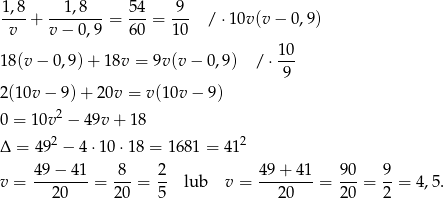 1,8-+ --1,8---= 54-= -9- / ⋅10v(v − 0 ,9) v v − 0,9 60 10 10 18(v − 0,9) + 18v = 9v(v − 0,9) / ⋅ --- 9 2(10v − 9) + 20v = v(10v − 9) 0 = 10v2 − 49v + 1 8 Δ = 4 92 − 4 ⋅10 ⋅18 = 1681 = 41 2 49 − 41 8 2 49 + 41 90 9 v = --------= ---= -- lub v = --------= ---= --= 4 ,5. 20 20 5 20 20 2 